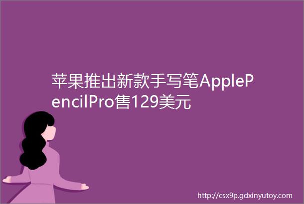 苹果推出新款手写笔ApplePencilPro售129美元